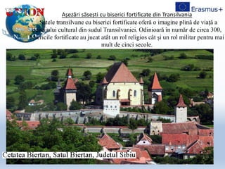 Așezări săsești cu biserici fortificate din Transilvania
Satele transilvane cu biserici fortificate oferă o imagine plină de viață a
peisajului cultural din sudul Transilvaniei. Odinioară în număr de circa 300,
bisericile fortificate au jucat atât un rol religios cât și un rol militar pentru mai
mult de cinci secole.
 