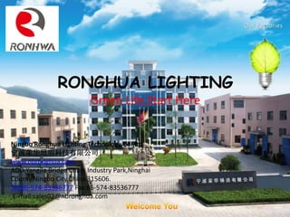 RONGHUA LIGHTING
Green Life,Start Here
Ningbo Ronghua Lighting Technology Co.,ltd
宁波荣华照明科技有限公司
www.nbronghua.com
ADD:Yangjia Bridge Chalu Industry Park,Ninghai
County,Ningbo City,China.315606.
Tel:86-574-83536777 Fax:86-574-83536777
E-mail:sales02@nbronghua.com
 