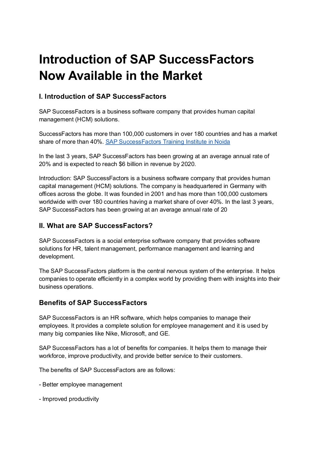 Introduction of SAP SuccessFactors
Now Available in the Market
I. Introduction of SAP SuccessFactors
SAP SuccessFactors is a business software company that provides human capital
management (HCM) solutions.
SuccessFactors has more than 100,000 customers in over 180 countries and has a market
share of more than 40%. SAP SuccessFactors Training Institute in Noida
In the last 3 years, SAP SuccessFactors has been growing at an average annual rate of
20% and is expected to reach $6 billion in revenue by 2020.
Introduction: SAP SuccessFactors is a business software company that provides human
capital management (HCM) solutions. The company is headquartered in Germany with
offices across the globe. It was founded in 2001 and has more than 100,000 customers
worldwide with over 180 countries having a market share of over 40%. In the last 3 years,
SAP SuccessFactors has been growing at an average annual rate of 20
II. What are SAP SuccessFactors?
SAP SuccessFactors is a social enterprise software company that provides software
solutions for HR, talent management, performance management and learning and
development.
The SAP SuccessFactors platform is the central nervous system of the enterprise. It helps
companies to operate efficiently in a complex world by providing them with insights into their
business operations.
Benefits of SAP SuccessFactors
SAP SuccessFactors is an HR software, which helps companies to manage their
employees. It provides a complete solution for employee management and it is used by
many big companies like Nike, Microsoft, and GE.
SAP SuccessFactors has a lot of benefits for companies. It helps them to manage their
workforce, improve productivity, and provide better service to their customers.
The benefits of SAP SuccessFactors are as follows:
- Better employee management
- Improved productivity
 