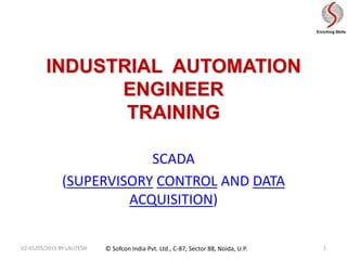 © Sofcon India Pvt. Ltd., C-87, Sector 88, Noida, U.P.
Enriching Skills
INDUSTRIAL AUTOMATION
ENGINEER
TRAINING
SCADA
(SUPERVISORY CONTROL AND DATA
ACQUISITION)
1
V2-01/05/2015 BY LALITESH
 