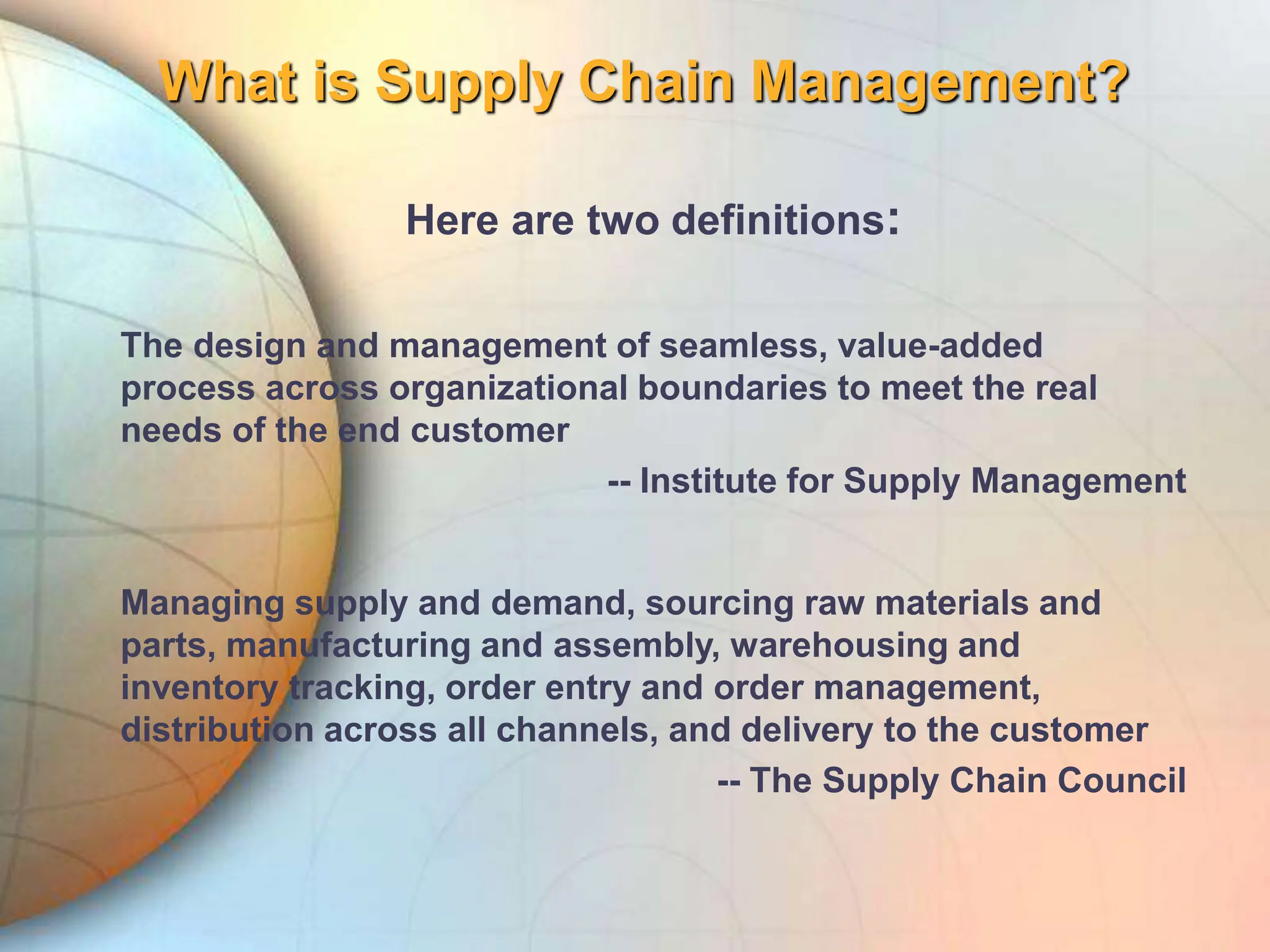 What is Supply Chain Management?
Here are two definitions:
The design and management of seamless, value-added
process across organizational boundaries to meet the real
needs of the end customer
-- Institute for Supply Management
Managing supply and demand, sourcing raw materials and
parts, manufacturing and assembly, warehousing and
inventory tracking, order entry and order management,
distribution across all channels, and delivery to the customer
-- The Supply Chain Council
 