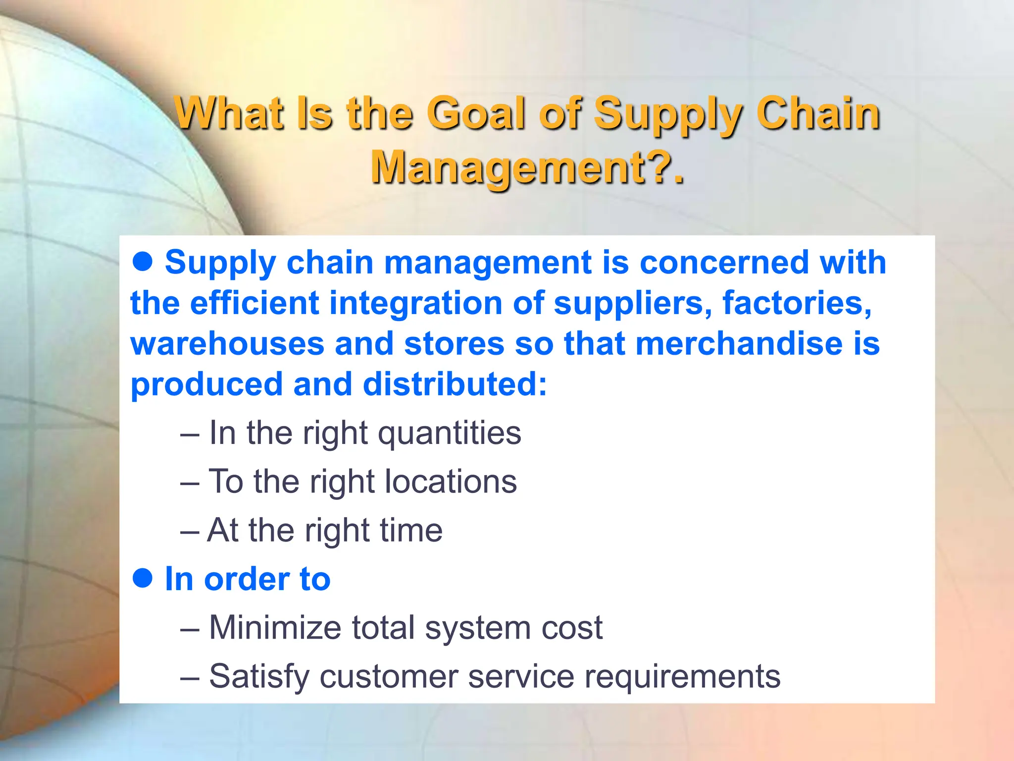 What Is the Goal of Supply Chain
Management?.
 Supply chain management is concerned with
the efficient integration of suppliers, factories,
warehouses and stores so that merchandise is
produced and distributed:
– In the right quantities
– To the right locations
– At the right time
 In order to
– Minimize total system cost
– Satisfy customer service requirements
 