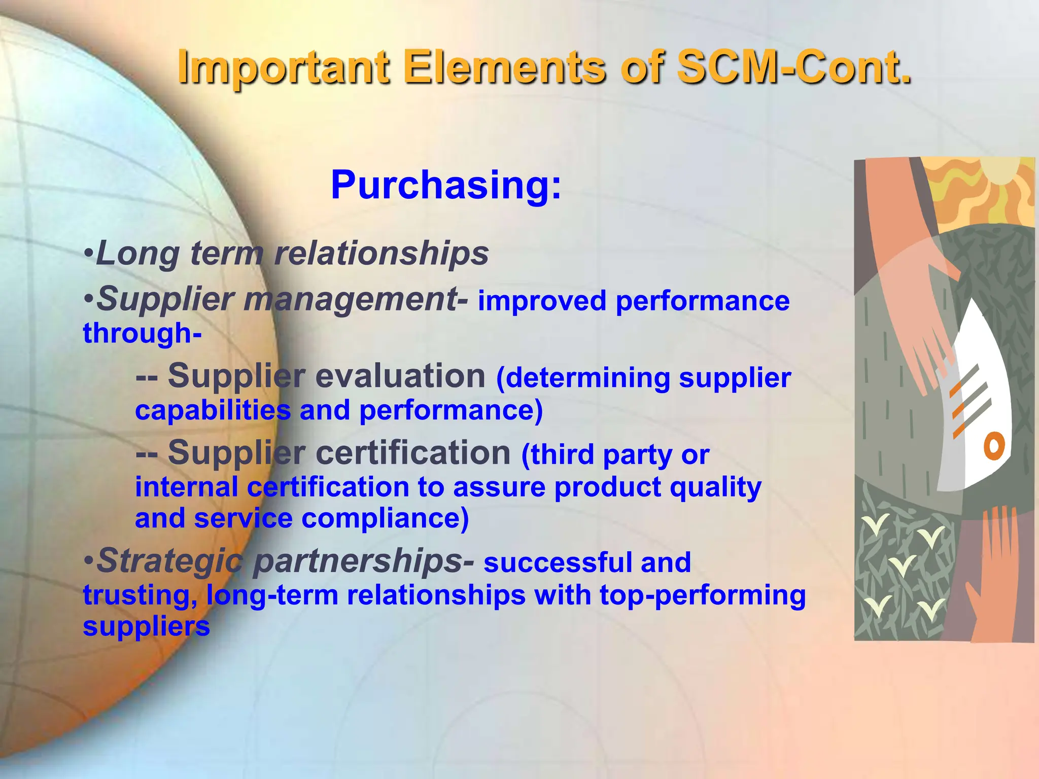 Important Elements of SCM-Cont.
Purchasing:
•Long term relationships
•Supplier management- improved performance
through-
-- Supplier evaluation (determining supplier
capabilities and performance)
-- Supplier certification (third party or
internal certification to assure product quality
and service compliance)
•Strategic partnerships- successful and
trusting, long-term relationships with top-performing
suppliers
 