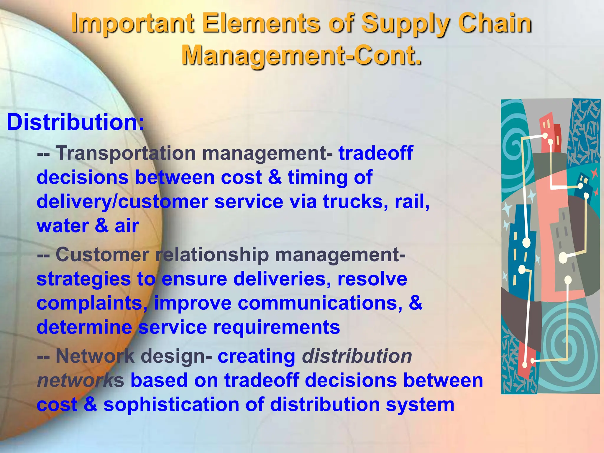 Important Elements of Supply Chain
Management-Cont.
Distribution:
-- Transportation management- tradeoff
decisions between cost & timing of
delivery/customer service via trucks, rail,
water & air
-- Customer relationship management-
strategies to ensure deliveries, resolve
complaints, improve communications, &
determine service requirements
-- Network design- creating distribution
networks based on tradeoff decisions between
cost & sophistication of distribution system
 