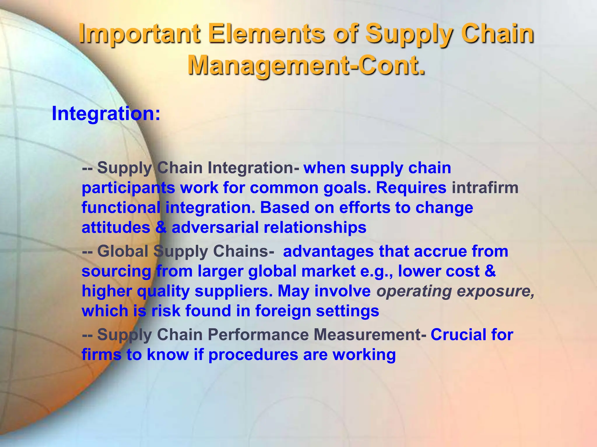 Important Elements of Supply Chain
Management-Cont.
Integration:
-- Supply Chain Integration- when supply chain
participants work for common goals. Requires intrafirm
functional integration. Based on efforts to change
attitudes & adversarial relationships
-- Global Supply Chains- advantages that accrue from
sourcing from larger global market e.g., lower cost &
higher quality suppliers. May involve operating exposure,
which is risk found in foreign settings
-- Supply Chain Performance Measurement- Crucial for
firms to know if procedures are working
 