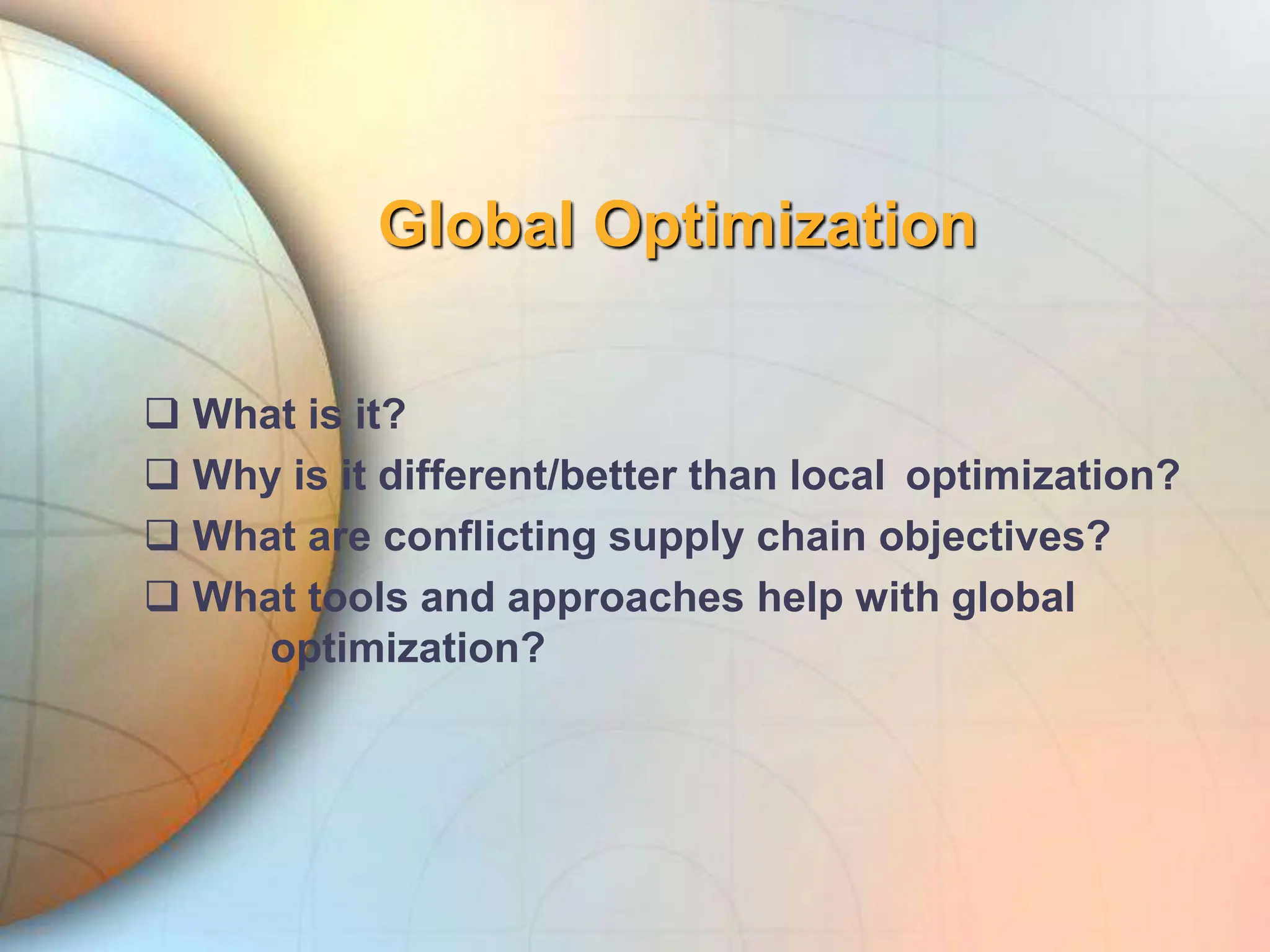Global Optimization
 What is it?
 Why is it different/better than local optimization?
 What are conflicting supply chain objectives?
 What tools and approaches help with global
optimization?
 