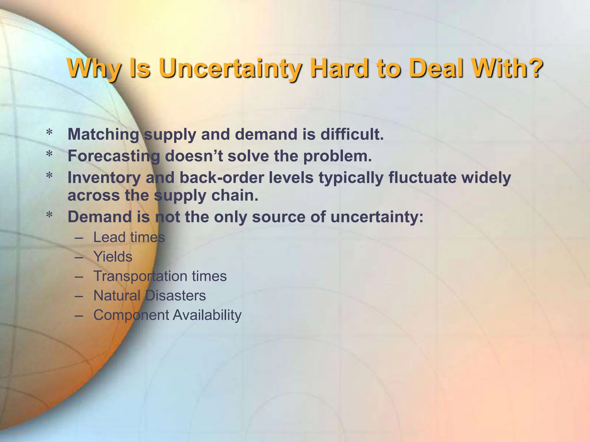 Why Is Uncertainty Hard to Deal With?
* Matching supply and demand is difficult.
* Forecasting doesn’t solve the problem.
* Inventory and back-order levels typically fluctuate widely
across the supply chain.
* Demand is not the only source of uncertainty:
– Lead times
– Yields
– Transportation times
– Natural Disasters
– Component Availability
 