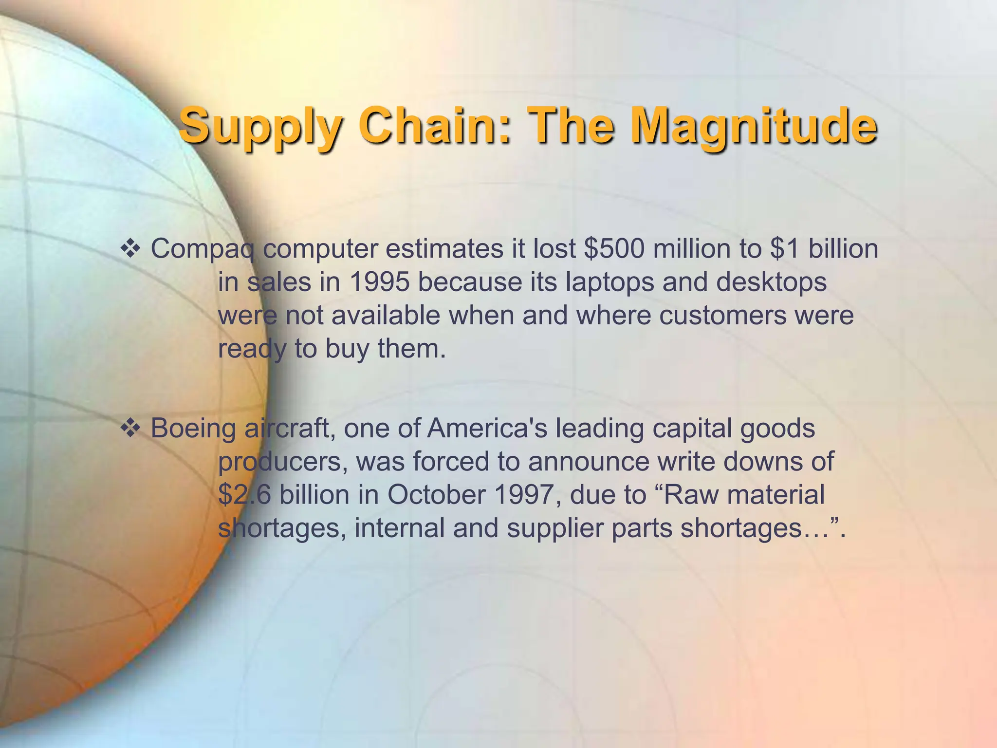 Supply Chain: The Magnitude
 Compaq computer estimates it lost $500 million to $1 billion
in sales in 1995 because its laptops and desktops
were not available when and where customers were
ready to buy them.
 Boeing aircraft, one of America's leading capital goods
producers, was forced to announce write downs of
$2.6 billion in October 1997, due to “Raw material
shortages, internal and supplier parts shortages…”.
 
