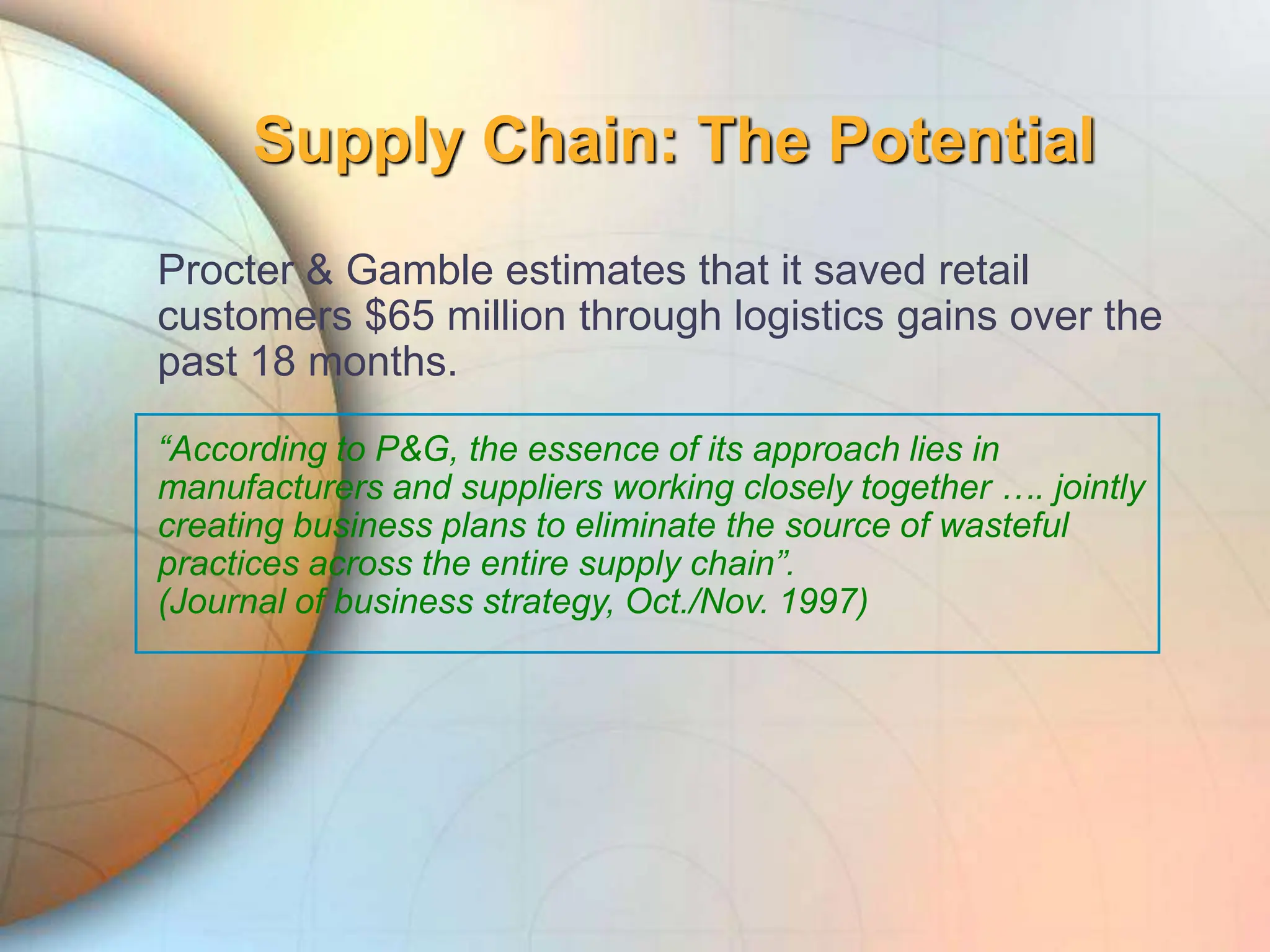 Supply Chain: The Potential
Procter & Gamble estimates that it saved retail
customers $65 million through logistics gains over the
past 18 months.
“According to P&G, the essence of its approach lies in
manufacturers and suppliers working closely together …. jointly
creating business plans to eliminate the source of wasteful
practices across the entire supply chain”.
(Journal of business strategy, Oct./Nov. 1997)
 