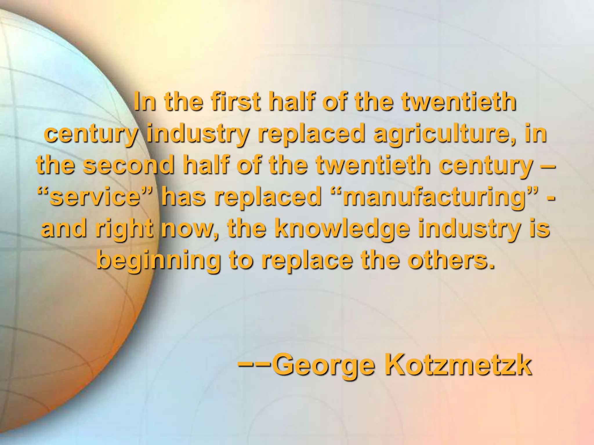 In the first half of the twentieth
century industry replaced agriculture, in
the second half of the twentieth century –
“service” has replaced “manufacturing” -
and right now, the knowledge industry is
beginning to replace the others.
−−George Kotzmetzk
 