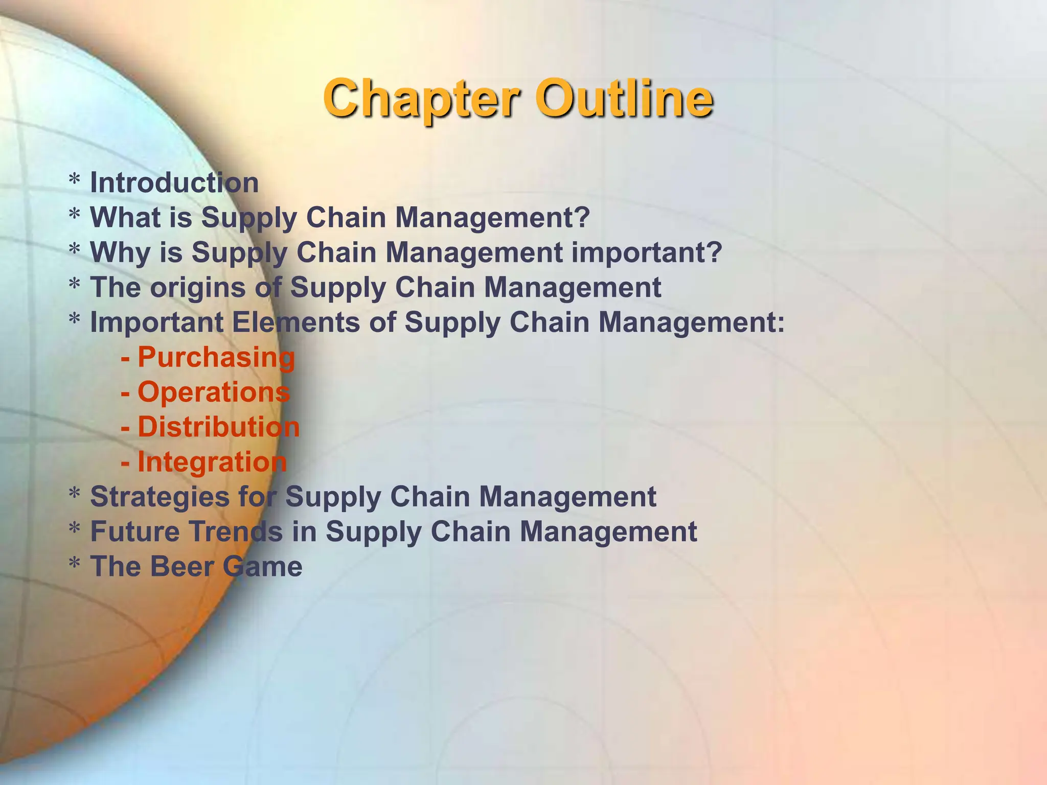 Chapter Outline
* Introduction
* What is Supply Chain Management?
* Why is Supply Chain Management important?
* The origins of Supply Chain Management
* Important Elements of Supply Chain Management:
- Purchasing
- Operations
- Distribution
- Integration
* Strategies for Supply Chain Management
* Future Trends in Supply Chain Management
* The Beer Game
 