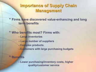Importance of Supply Chain
Management
* Firms have discovered value-enhancing and long
term benefits
* Who benefits most? Firms with:
- Large inventories
- Large number of suppliers
- Complex products
- Customers with large purchasing budgets
* Benefits
- Lower purchasing/inventory costs, higher
quality/customer service
 