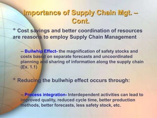 Importance of Supply Chain Mgt. –
Cont.
* Cost savings and better coordination of resources
are reasons to employ Supply Chain Management
-- Bullwhip Effect- the magnification of safety stocks and
costs based on separate forecasts and uncoordinated
planning and sharing of information along the supply chain
(Ex. 1.1)
* Reducing the bullwhip effect occurs through:
-- Process integration- Interdependent activities can lead to
improved quality, reduced cycle time, better production
methods, better forecasts, less safety stock, etc.
 