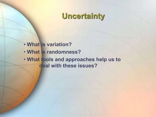 Uncertainty
• What is variation?
• What is randomness?
• What tools and approaches help us to
deal with these issues?
 