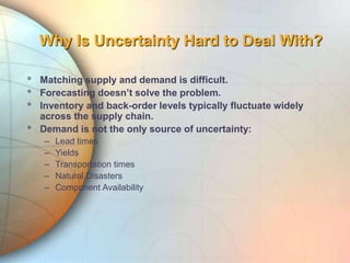 Why Is Uncertainty Hard to Deal With?
* Matching supply and demand is difficult.
* Forecasting doesn’t solve the problem.
* Inventory and back-order levels typically fluctuate widely
across the supply chain.
* Demand is not the only source of uncertainty:
– Lead times
– Yields
– Transportation times
– Natural Disasters
– Component Availability
 