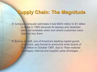 Supply Chain: The Magnitude
 Compaq computer estimates it lost $500 million to $1 billion
in sales in 1995 because its laptops and desktops
were not available when and where customers were
ready to buy them.
 Boeing aircraft, one of America's leading capital goods
producers, was forced to announce write downs of
$2.6 billion in October 1997, due to “Raw material
shortages, internal and supplier parts shortages…”.
 
