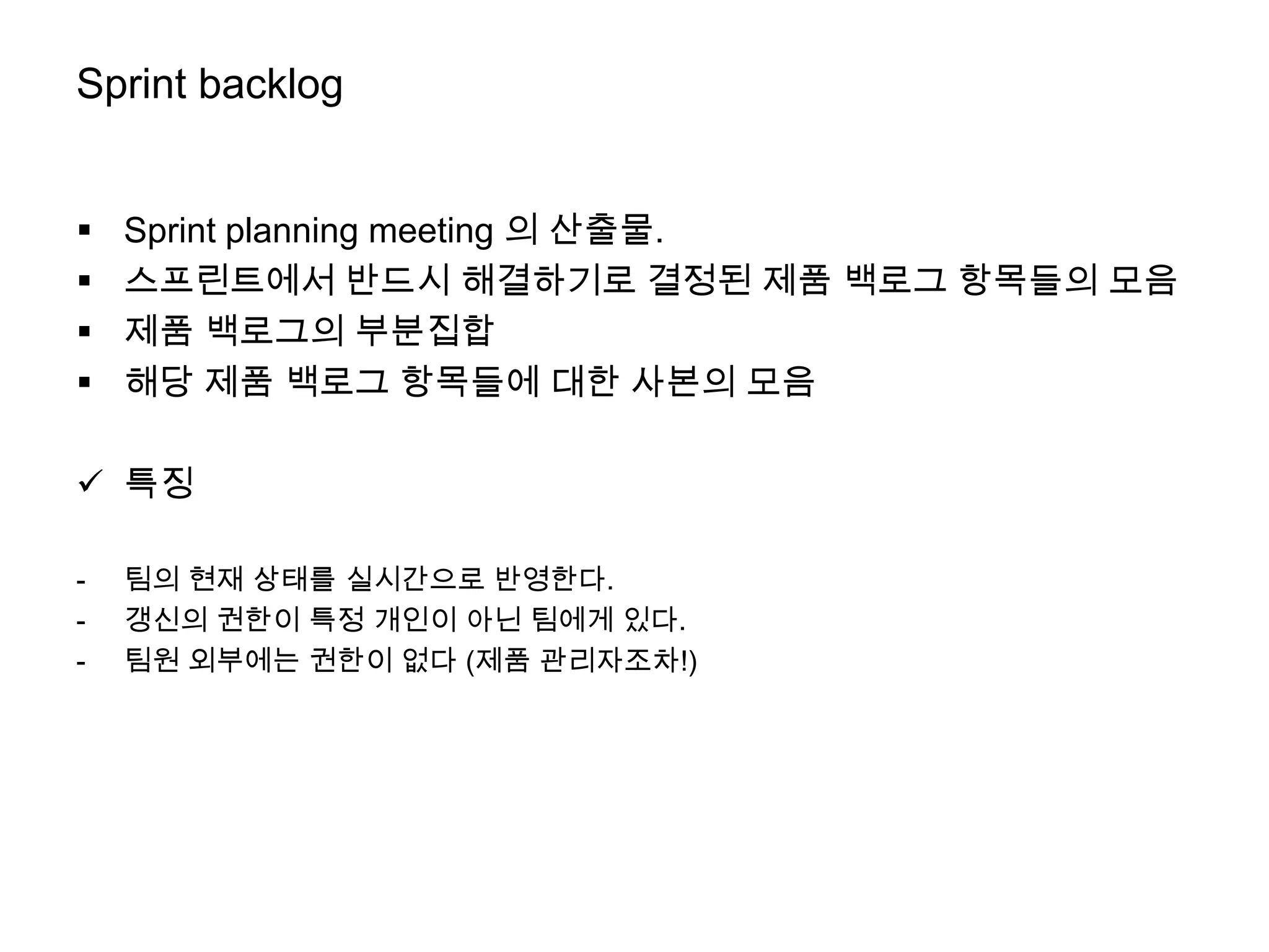 Sprint backlog


   Sprint planning meeting 의 산출물.
   스프린트에서 반드시 해결하기로 결정된 제품 백로그 항목들의 모음
   제품 백로그의 부분집합
   해당 제품 백로그 항목들에 대한 사본의 모음

 특징

-   팀의 현재 상태를 실시간으로 반영한다.
-   갱신의 권한이 특정 개인이 아닌 팀에게 있다.
-   팀원 외부에는 권한이 없다 (제품 관리자조차!)
 