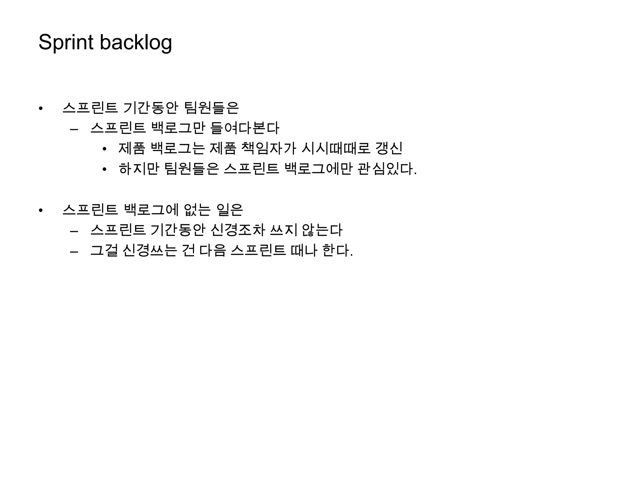 Sprint backlog


•   스프린트 기간동안 팀원들은
     – 스프린트 백로그만 들여다본다
        • 제품 백로그는 제품 책임자가 시시때때로 갱신
        • 하지만 팀원들은 스프린트 백로그에만 관심있다.

•   스프린트 백로그에 없는 일은
     – 스프린트 기간동안 신경조차 쓰지 않는다
     – 그걸 신경쓰는 건 다음 스프린트 때나 한다.
 