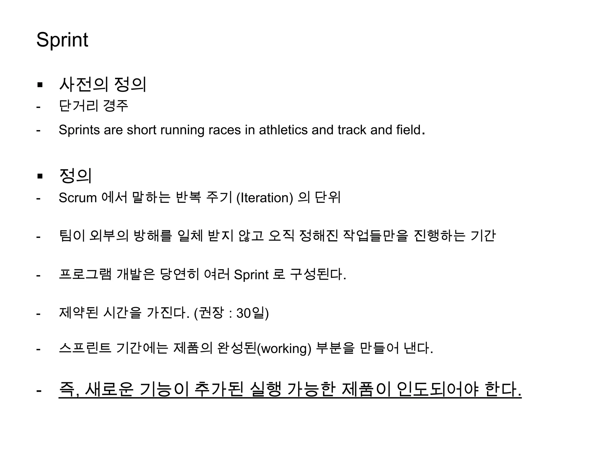 Sprint

 사전의 정의
-   단거리 경주
-   Sprints are short running races in athletics and track and field.


 정의
-   Scrum 에서 말하는 반복 주기 (Iteration) 의 단위

-   팀이 외부의 방해를 일체 받지 않고 오직 정해진 작업들만을 진행하는 기간

-   프로그램 개발은 당연히 여러 Sprint 로 구성된다.

-   제약된 시간을 가진다. (권장 : 30일)

-   스프린트 기간에는 제품의 완성된(working) 부분을 만들어 낸다.


-   즉, 새로운 기능이 추가된 실행 가능한 제품이 인도되어야 한다.
 
