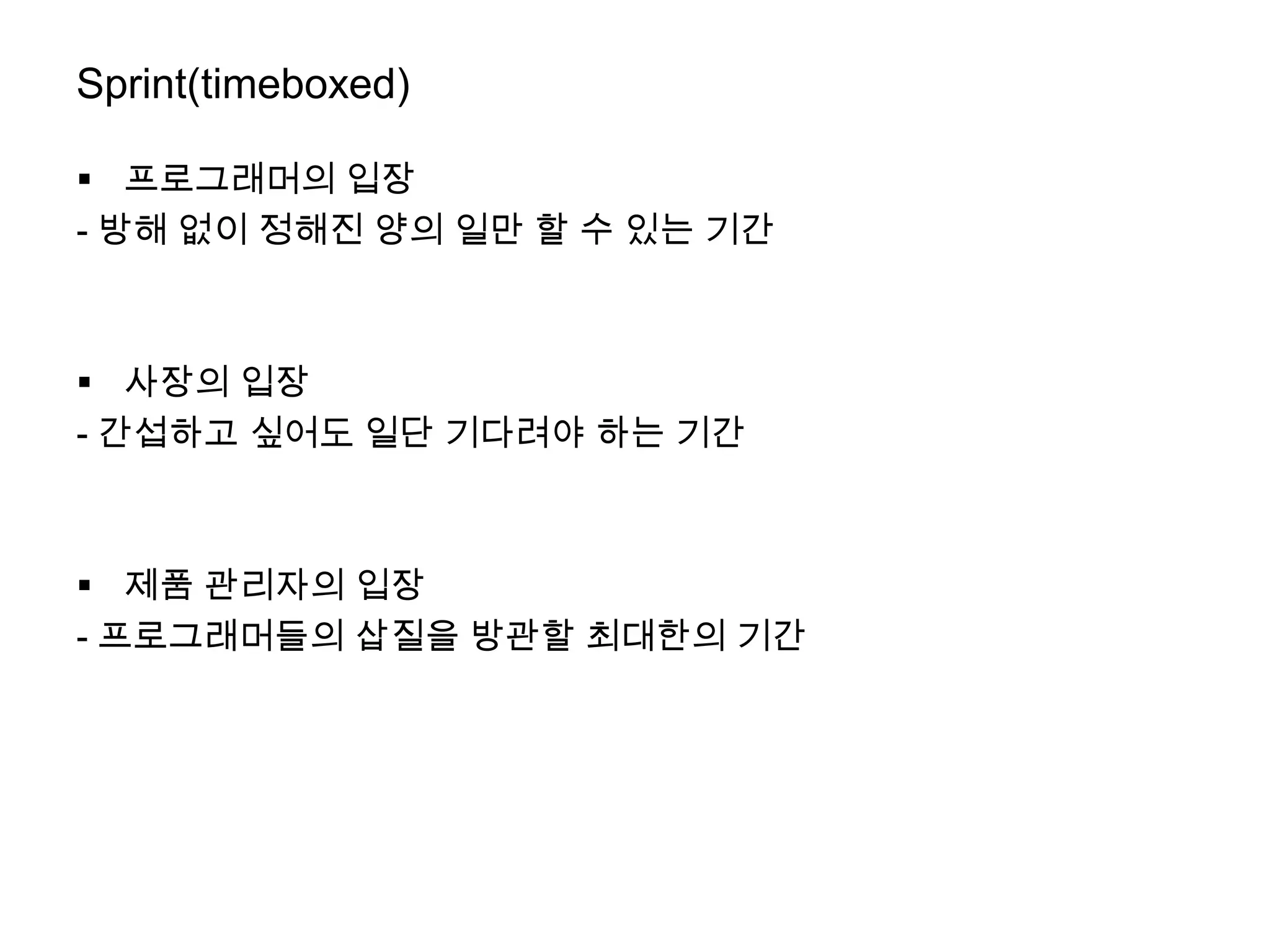 Sprint(timeboxed)

 프로그래머의 입장
- 방해 없이 정해진 양의 일만 할 수 있는 기간



 사장의 입장
- 간섭하고 싶어도 일단 기다려야 하는 기간



 제품 관리자의 입장
- 프로그래머들의 삽질을 방관할 최대한의 기간
 