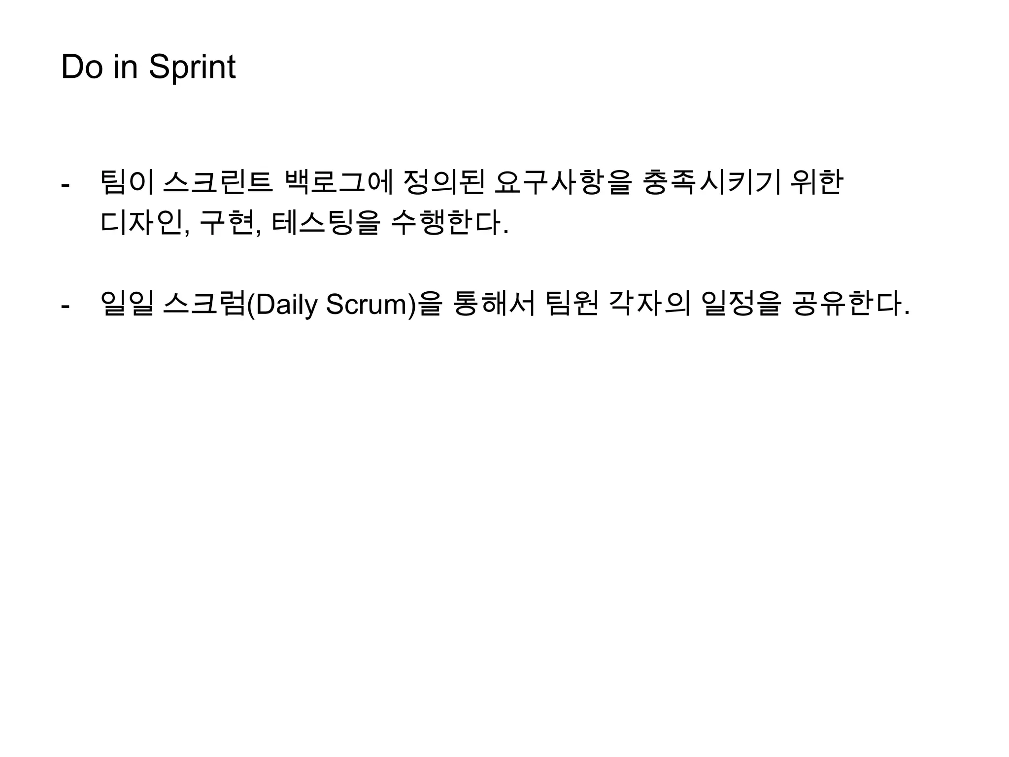 Do in Sprint


-   팀이 스크린트 백로그에 정의된 요구사항을 충족시키기 위한
    디자인, 구현, 테스팅을 수행한다.

-   일일 스크럼(Daily Scrum)을 통해서 팀원 각자의 일정을 공유한다.
 