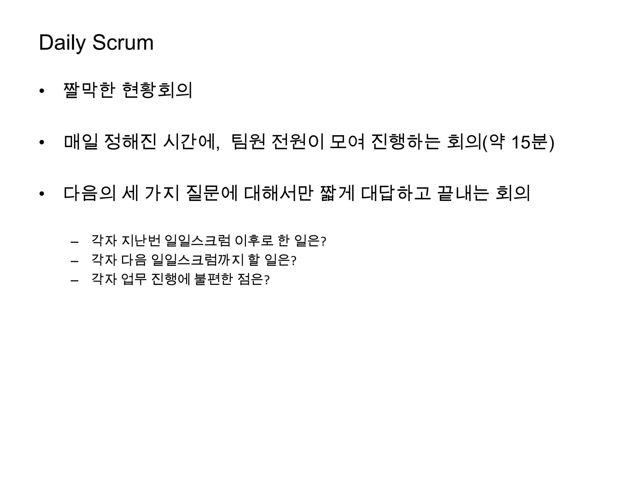 Daily Scrum

• 짤막한 현황회의

• 매일 정해진 시간에, 팀원 전원이 모여 진행하는 회의(약 15분)

• 다음의 세 가지 질문에 대해서만 짧게 대답하고 끝내는 회의

   – 각자 지난번 일일스크럼 이후로 한 일은?
   – 각자 다음 일일스크럼까지 할 일은?
   – 각자 업무 진행에 불편한 점은?
 