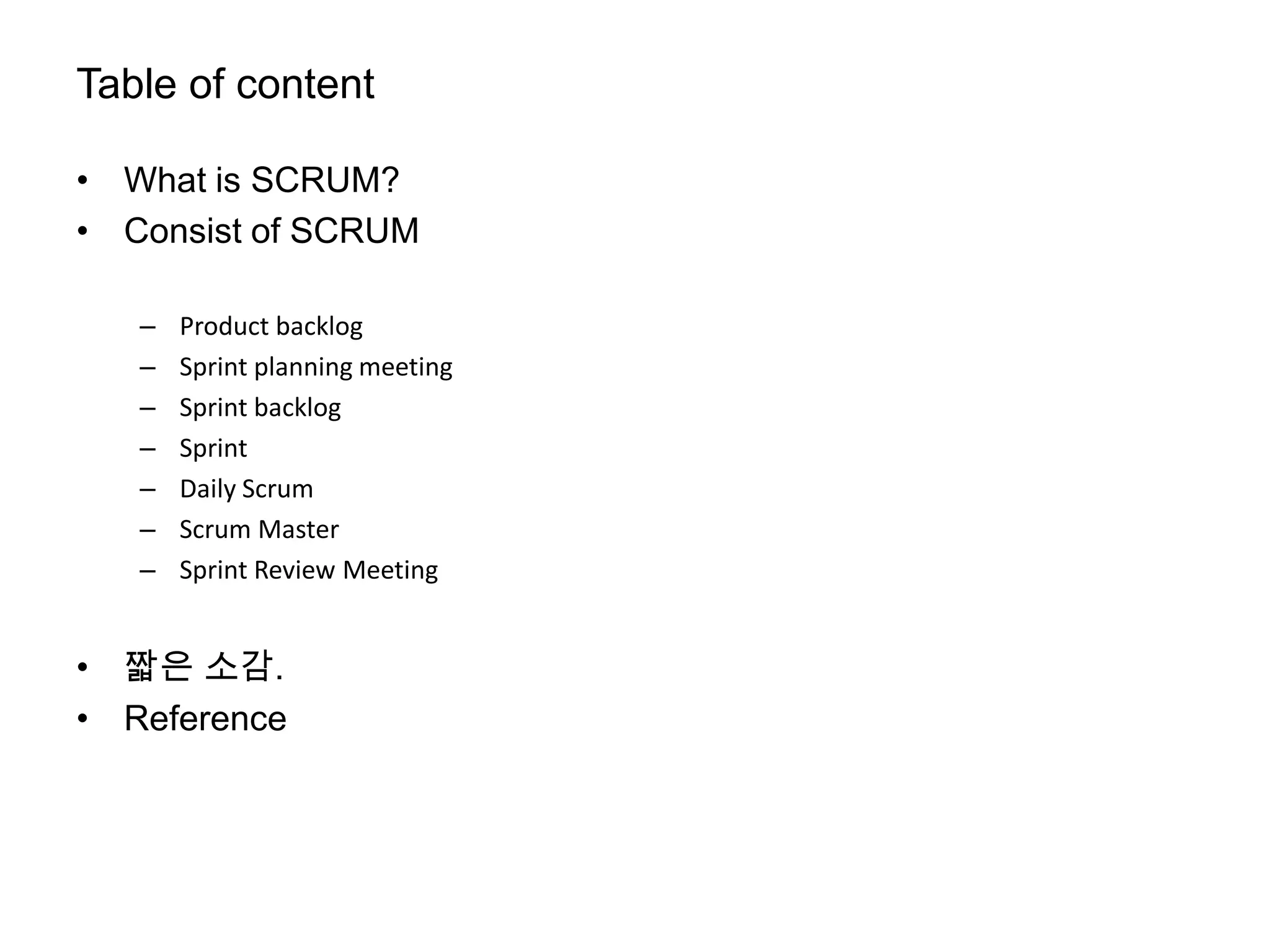 Table of content

• What is SCRUM?
• Consist of SCRUM

   –   Product backlog
   –   Sprint planning meeting
   –   Sprint backlog
   –   Sprint
   –   Daily Scrum
   –   Scrum Master
   –   Sprint Review Meeting


• 짧은 소감.
• Reference
 