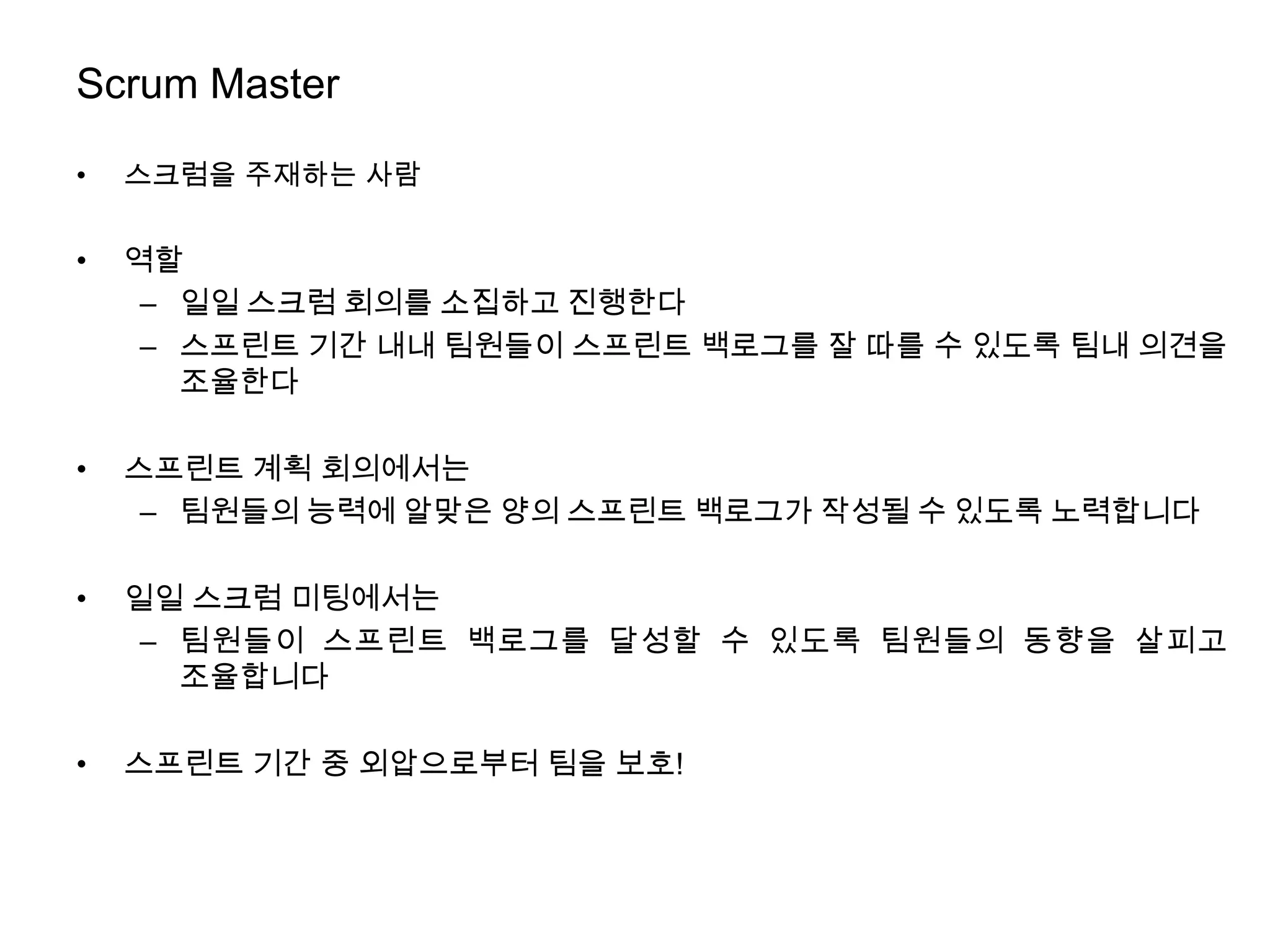 Scrum Master

•   스크럼을 주재하는 사람


•   역할
     – 일일 스크럼 회의를 소집하고 진행한다
     – 스프린트 기간 내내 팀원들이 스프린트 백로그를 잘 따를 수 있도록 팀내 의견을
       조율한다

•   스프린트 계획 회의에서는
     – 팀원들의 능력에 알맞은 양의 스프린트 백로그가 작성될 수 있도록 노력합니다

•   일일 스크럼 미팅에서는
     – 팀원들이 스프린트 백로그를 달성할 수 있도록 팀원들의 동향을 살피고
       조율합니다

•   스프린트 기간 중 외압으로부터 팀을 보호!
 