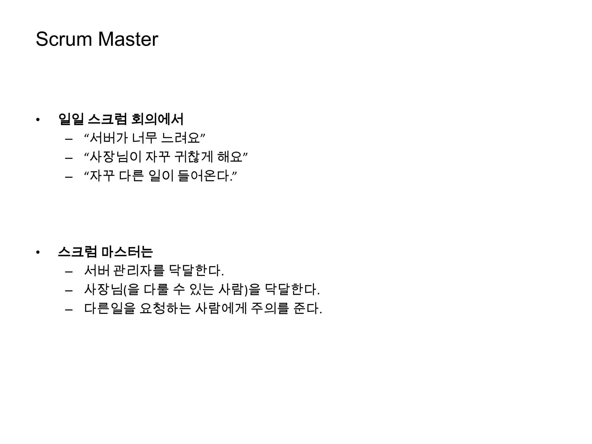 Scrum Master


•   일일 스크럼 회의에서
     – “서버가 너무 느려요”
     – “사장님이 자꾸 귀찮게 해요”
     – “자꾸 다른 일이 들어온다.”




•   스크럼 마스터는
     – 서버 관리자를 닥달한다.
     – 사장님(을 다룰 수 있는 사람)을 닥달한다.
     – 다른일을 요청하는 사람에게 주의를 준다.
 