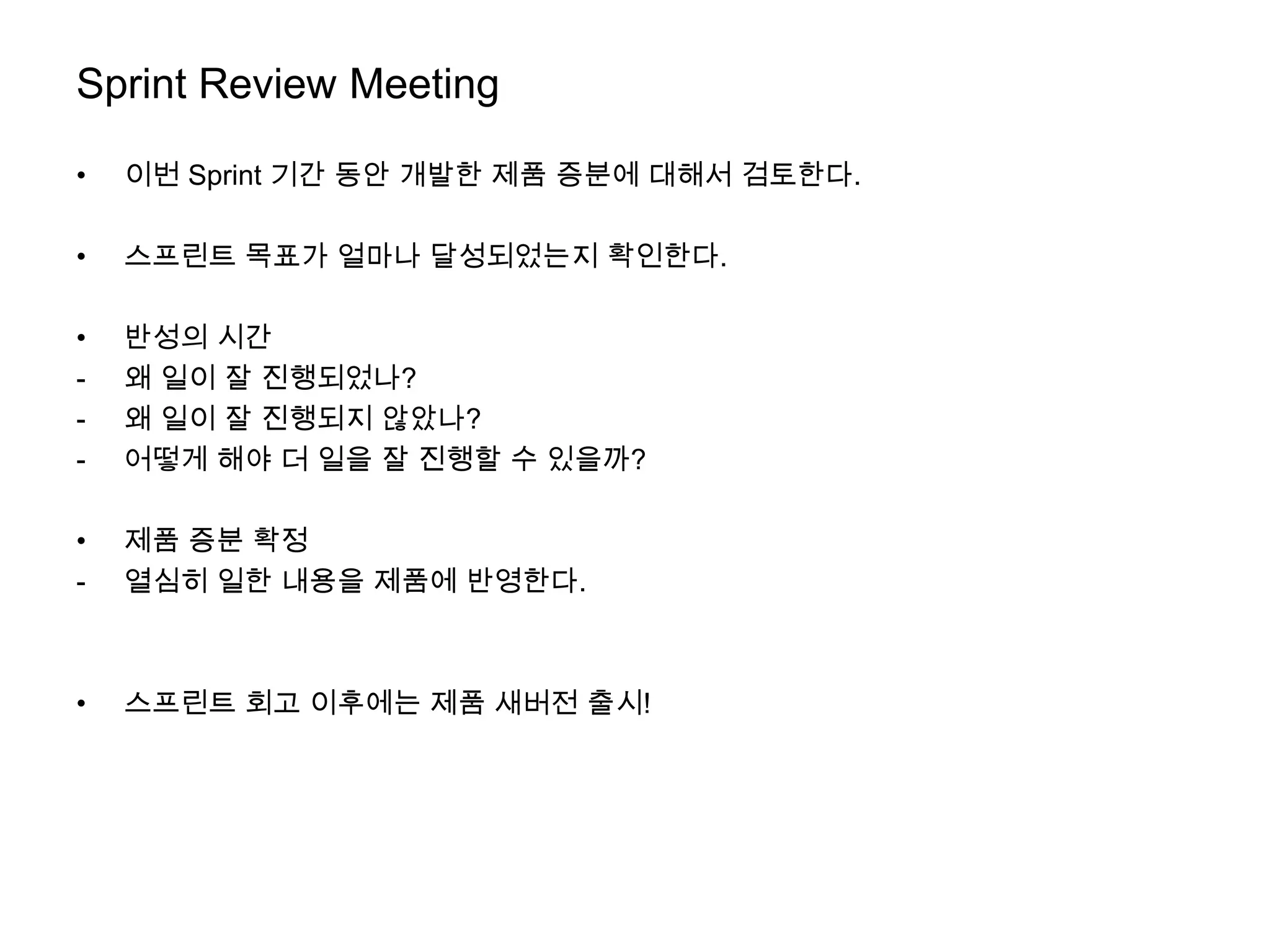 Sprint Review Meeting

•   이번 Sprint 기간 동안 개발한 제품 증분에 대해서 검토한다.

•   스프린트 목표가 얼마나 달성되었는지 확인한다.

•   반성의 시간
-   왜 일이 잘 진행되었나?
-   왜 일이 잘 진행되지 않았나?
-   어떻게 해야 더 일을 잘 진행할 수 있을까?

•   제품 증분 확정
-   열심히 일한 내용을 제품에 반영한다.



•   스프린트 회고 이후에는 제품 새버전 출시!
 