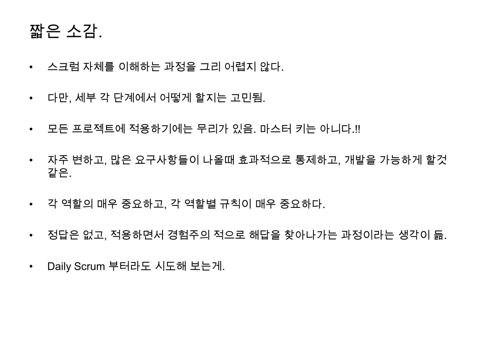 짧은 소감.

•   스크럼 자체를 이해하는 과정을 그리 어렵지 않다.

•   다만, 세부 각 단계에서 어떻게 할지는 고민됨.

•   모든 프로젝트에 적용하기에는 무리가 있음. 마스터 키는 아니다.!!

•   자주 변하고, 많은 요구사항들이 나올때 효과적으로 통제하고, 개발을 가능하게 할것
    같은.

•   각 역할의 매우 중요하고, 각 역할별 규칙이 매우 중요하다.

•   정답은 없고, 적용하면서 경험주의 적으로 해답을 찾아나가는 과정이라는 생각이 듦.

•   Daily Scrum 부터라도 시도해 보는게.
 