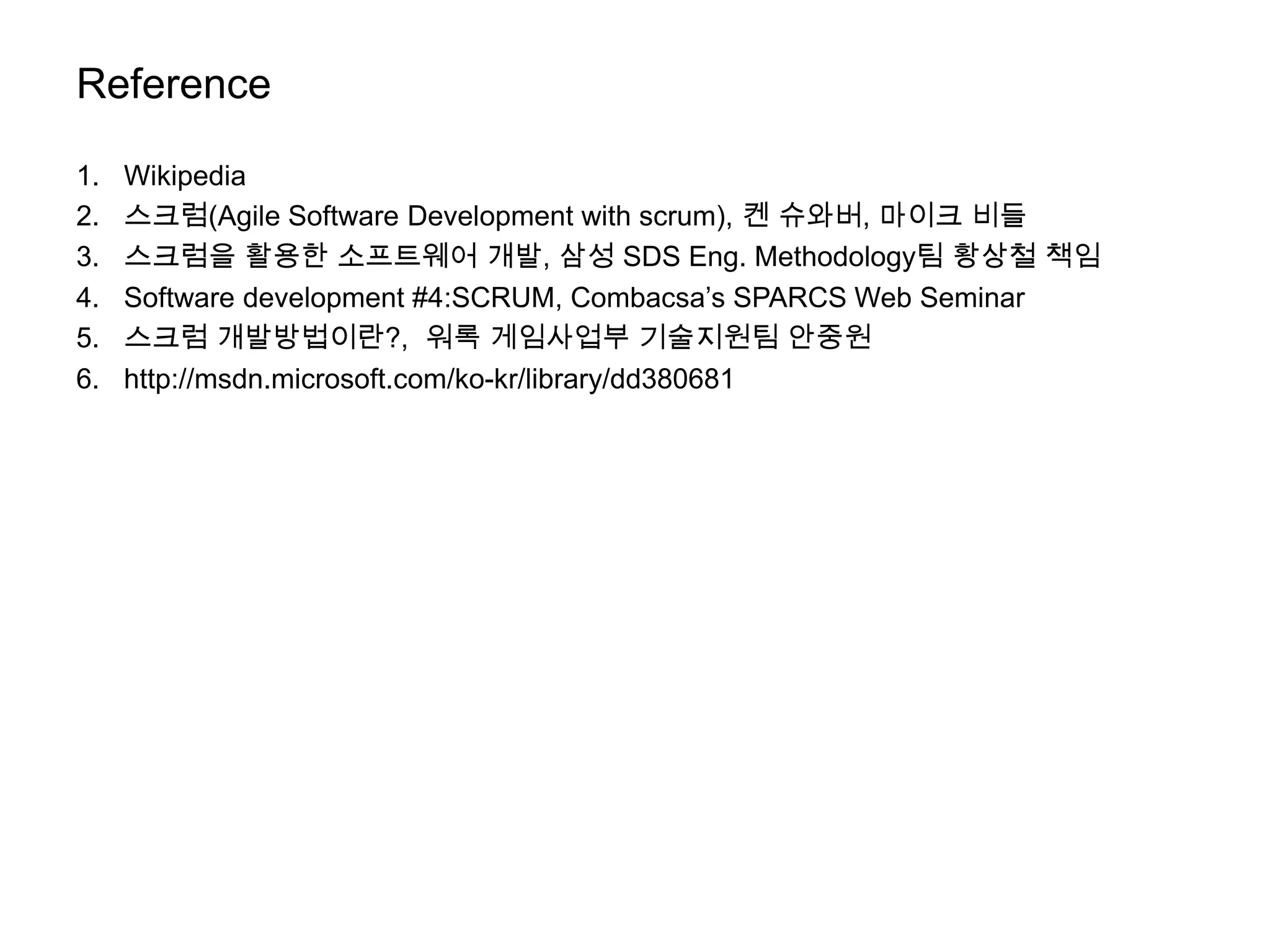 Reference

1.   Wikipedia
2.   스크럼(Agile Software Development with scrum), 켄 슈와버, 마이크 비들
3.   스크럼을 활용한 소프트웨어 개발, 삼성 SDS Eng. Methodology팀 황상철 책임
4.   Software development #4:SCRUM, Combacsa’s SPARCS Web Seminar
5.   스크럼 개발방법이란?, 워록 게임사업부 기술지원팀 안중원
6.   http://msdn.microsoft.com/ko-kr/library/dd380681
 