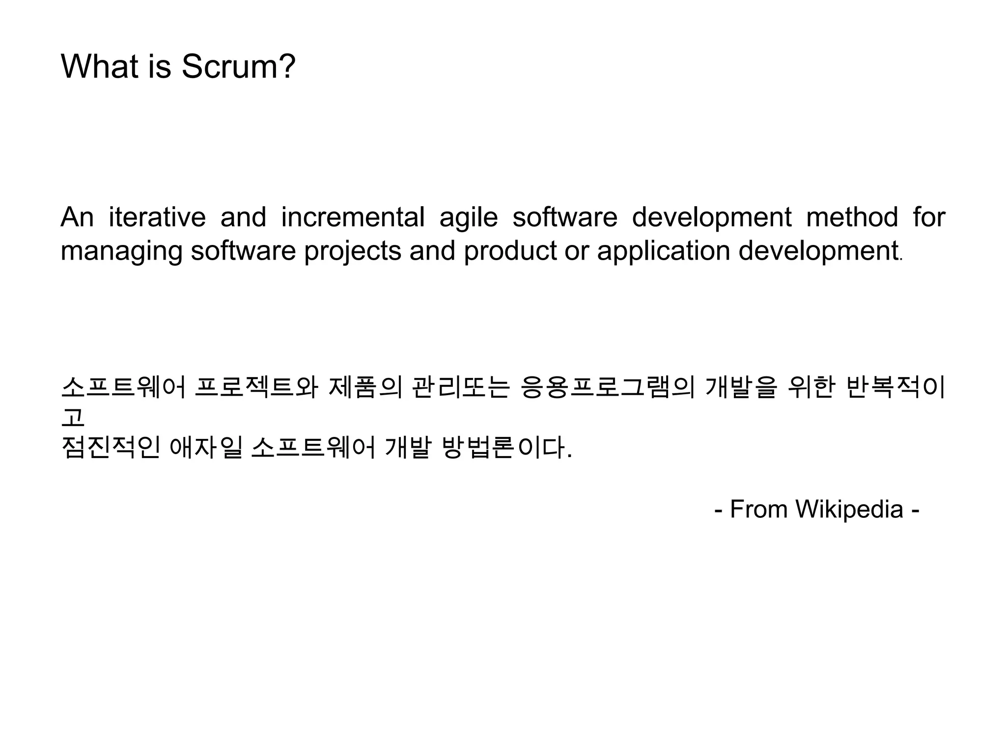 What is Scrum?



An iterative and incremental agile software development method for
managing software projects and product or application development.



소프트웨어 프로젝트와 제품의 관리또는 응용프로그램의 개발을 위한 반복적이
고
점진적인 애자일 소프트웨어 개발 방법론이다.

                                                - From Wikipedia -
 