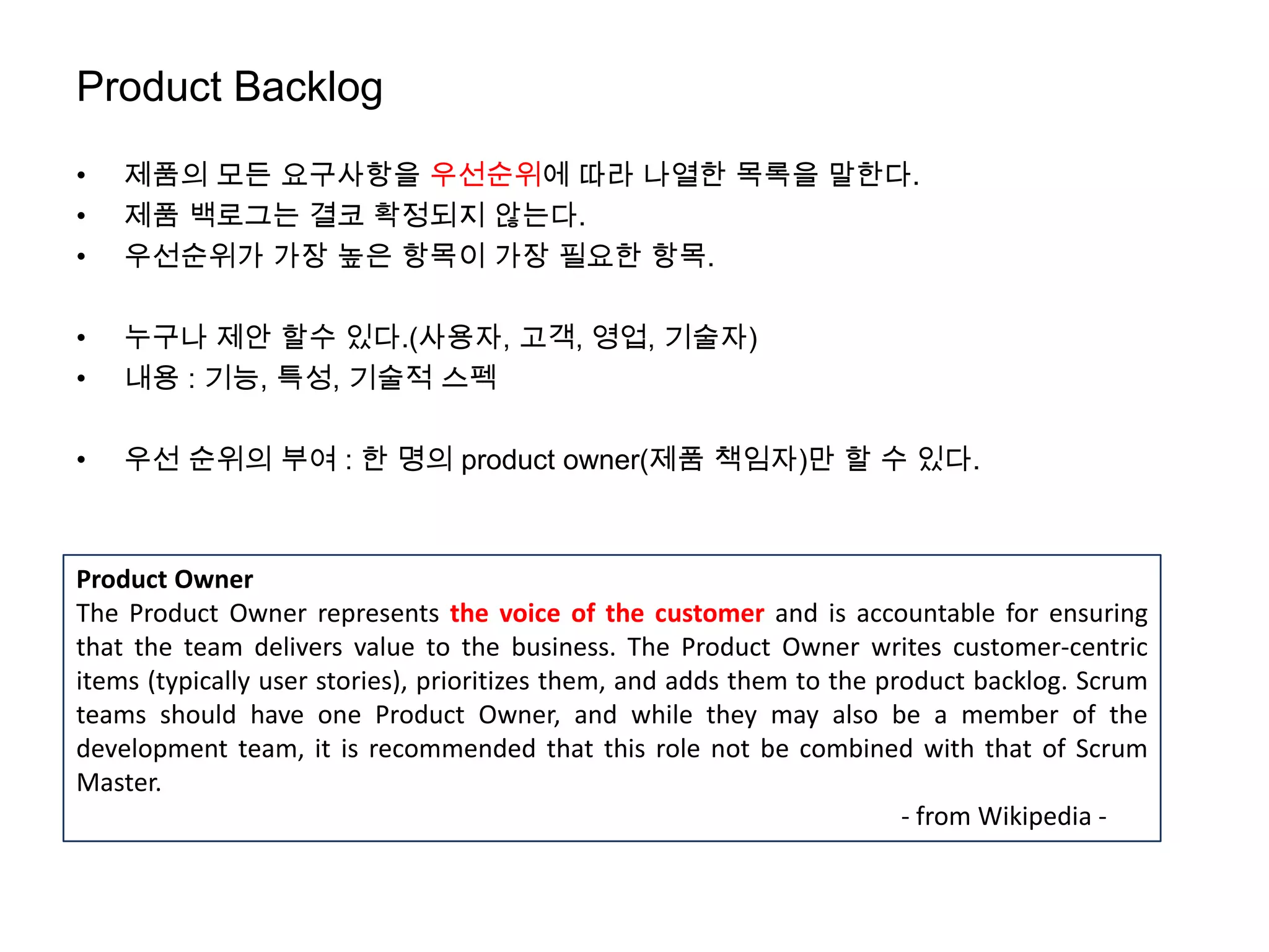 Product Backlog
•   제품의 모든 요구사항을 우선순위에 따라 나열한 목록을 말한다.
•   제품 백로그는 결코 확정되지 않는다.
•   우선순위가 가장 높은 항목이 가장 필요한 항목.

•   누구나 제안 할수 있다.(사용자, 고객, 영업, 기술자)
•   내용 : 기능, 특성, 기술적 스펙

•   우선 순위의 부여 : 한 명의 product owner(제품 책임자)만 할 수 있다.



Product Owner
The Product Owner represents the voice of the customer and is accountable for ensuring
that the team delivers value to the business. The Product Owner writes customer-centric
items (typically user stories), prioritizes them, and adds them to the product backlog. Scrum
teams should have one Product Owner, and while they may also be a member of the
development team, it is recommended that this role not be combined with that of Scrum
Master.
                                                                         - from Wikipedia -
 
