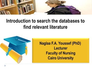 Naglaa F.A. Youssef (PhD)
Lecturer
Faculty of Nursing
Cairo University
Introduction to search the databases to
find relevant literature
 