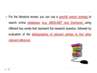  For the literature review, you can use a specific search strategy to
search online databases (e.g. MEDLINE® and Cochrane) using
different key words that represent the research question, followed by
evaluation of the bibliographies of relevant articles to find other
relevant reference.
10
 