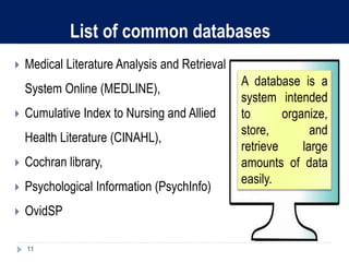 List of common databases
 Medical Literature Analysis and Retrieval
System Online (MEDLINE),
 Cumulative Index to Nursing and Allied
Health Literature (CINAHL),
 Cochran library,
 Psychological Information (PsychInfo)
 OvidSP
11
A database is a
system intended
to organize,
store, and
retrieve large
amounts of data
easily.
 