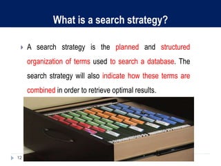 What is a search strategy?
 A search strategy is the planned and structured
organization of terms used to search a database. The
search strategy will also indicate how these terms are
combined in order to retrieve optimal results.
12
 