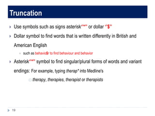 Truncation
 Use symbols such as signs asterisk‘’*’’ or dollar ‘’$’’
 Dollar symbol to find words that is written differently in British and
American English
 such as behavio$r to find behaviour and behavior
 Asterisk‘’*’’ symbol to find singular/plural forms of words and variant
endings: For example, typing therap* into Medline's
 therapy, therapies, therapist or therapists
19
 