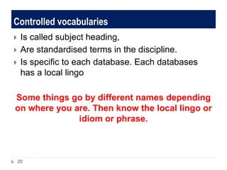 Controlled vocabularies
 Is called subject heading,
 Are standardised terms in the discipline.
 Is specific to each database. Each databases
has a local lingo
Some things go by different names depending
on where you are. Then know the local lingo or
idiom or phrase.
20
 