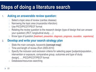 Steps of doing a literature search
1. Asking an answerable review question:
1. Select a topic area of review (cardiac disease)
2. Narrowing the topic area (myocardia infarction)
3. Use PICO/PICOT/PEOT format
4. Relating the review question to the research design (type of design that can answer
your question) (RCT, longitudinal study…..)
5. Know type of question [treatment, prevention, diagnosis, prognosis, causation, experience]
2. Develop and write your search strategy plan
1. State the main concepts, keywords (concept map)
2. Time and length of review (from 2005-2010)
3. Specify the inclusion and exclusion criteria for selecting paper [subjects/population ,
intervention or exposure, comparative group, outcomes and type of study
design]……PICO/PICOT/PEOT format
4. Databases/resources searching
22
 