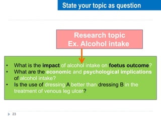 23
Research topic
Ex. Alcohol intake
• What is the impact of alcohol intake on foetus outcome?
• What are the economic and psychological implications
of alcohol intake?
• Is the use of dressing A better than dressing B in the
treatment of venous leg ulcer?
State your topic as question
 