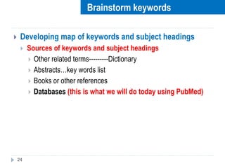  Developing map of keywords and subject headings
 Sources of keywords and subject headings
 Other related terms---------Dictionary
 Abstracts…key words list
 Books or other references
 Databases (this is what we will do today using PubMed)
24
Brainstorm keywords
 