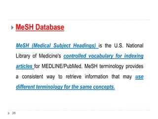  MeSH Database
MeSH (Medical Subject Headings) is the U.S. National
Library of Medicine's controlled vocabulary for indexing
articles for MEDLINE/PubMed. MeSH terminology provides
a consistent way to retrieve information that may use
different terminology for the same concepts.
26
 