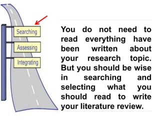 3
You do not need to
read everything have
been written about
your research topic.
But you should be wise
in searching and
selecting what you
should read to write
your literature review.
 