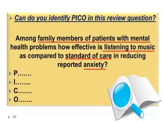  Can do you identify PICO in this review question?
Among family members of patients with mental
health problems how effective is listening to music
as compared to standard of care in reducing
reported anxiety?
 P…….
 I……..
 C…….
 O…….
30
 