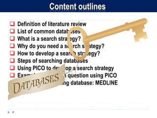 4
 Definition of literature review
 List of common databases
 What is a search strategy?
 Why do you need a search strategy?
 How to develop a search strategy?
 Steps of searching databases
 Using PICO to develop a search strategy
 Example of research question using PICO
 Example of searching database: MEDLINE
 