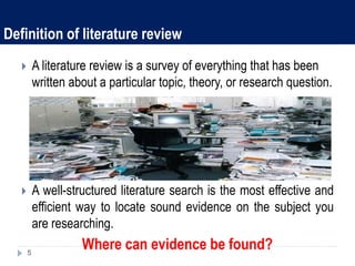 Definition of literature review
 A literature review is a survey of everything that has been
written about a particular topic, theory, or research question.
 A well-structured literature search is the most effective and
efficient way to locate sound evidence on the subject you
are researching.
Where can evidence be found?5
 