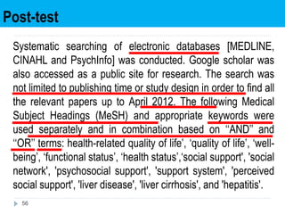 Post-test
56
Systematic searching of electronic databases [MEDLINE,
CINAHL and PsychInfo] was conducted. Google scholar was
also accessed as a public site for research. The search was
not limited to publishing time or study design in order to find all
the relevant papers up to April 2012. The following Medical
Subject Headings (MeSH) and appropriate keywords were
used separately and in combination based on ‘‘AND’’ and
‘‘OR’’ terms: health-related quality of life’, ‘quality of life’, ‘well-
being’, ‘functional status’, ‘health status’,‘social support', 'social
network', 'psychosocial support', 'support system', 'perceived
social support', 'liver disease', 'liver cirrhosis', and 'hepatitis'.
 