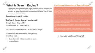 What is Search Engine?
A search engine is a cloud-based software system designed to search the information form
world wide web according to user’s query. That’s means any person type or query any
keyword in the search engine it’s collect information from the world wide web related
information and visualize to the user..
➢ How user use Search Engine?
Importance of search engine!
Pre-History & Invention of Search Engine.
Google Yahoo Bing MSN
--- Baidu used in China— 85 %
Alternatively, the person who feels privacy
issue they used.
- DuckDuckGo – the search never saves
personal data.
--- Yandex – used in Russia – 50% -- 50 % Google.
By the time Internet is getting popular or www is growing I mean a number of websites is getting
increasing then websites owners are generated multiples websites different types of niches of different
types of categories. But those websites are getting founded for user as those websites’ numbers are
increasing but the fact is user are not getting any proper information about this website. Then what
happen ? There is complexity for these issues. Then idea initialize how user get access to these websites.
To solve that issues or before the invention of search engine firstly initiated Web Directory and here in
this directory category basis websites are enlisted. Time over the robust engagement of website it was
highly challenging to handle them dynamically.
Then idea comes of search engine. Yahoo was the first search engine it solves this query based according
to the user request. After a long period of times google comes and google figure out user requirement
how to visualize effective information according user demand. This is the ways of the development of
the search engine. By these ways business world realizes the power of websites. As modern world
people are going to move through websites.
Then the game change idea comes which is competition. Suppose in a single niche user find a service
but in this search engine their thousands of websites. The game is how our website comes first to the
user.
Then the analyst starts working to research how the search engines comes first position of a website.
Then search engine told in their guide line those are the best practice to come first or rank your website.
How they indexing crawl or AI works key point.
Top Search Engine those are mostly used!
 